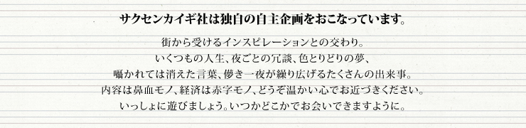 サクセンカイギ社は独自の自主企画をおこなっています。
街から受けるインスピレーションとの交わり。
いくつもの人生、夜ごとの冗談、色とりどりの夢、
囁かれては消えた言葉、儚き一夜が繰り広げるたくさんの出来事。
内容は鼻血モノ、経済は赤字モノ、どうぞ温かい心でお近づきください。
いっしょに遊びましょう。いつかどこかでお会いできますように。